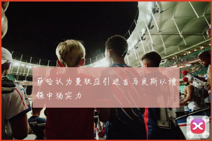 萨哈认为曼联应引进吉马良斯以增强中场实力