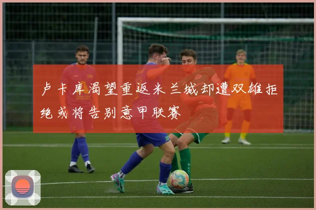 卢卡库渴望重返米兰城却遭双雄拒绝或将告别意甲联赛