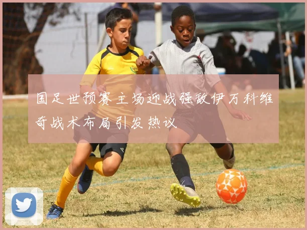 国足世预赛主场迎战强敌伊万科维奇战术布局引发热议