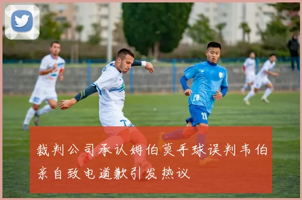 裁判公司承认姆伯莫手球误判韦伯亲自致电道歉引发热议