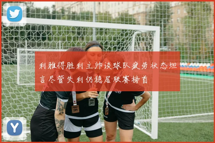 利雅得胜利主帅谈球队疲劳状态坦言尽管失利仍稳居联赛榜首