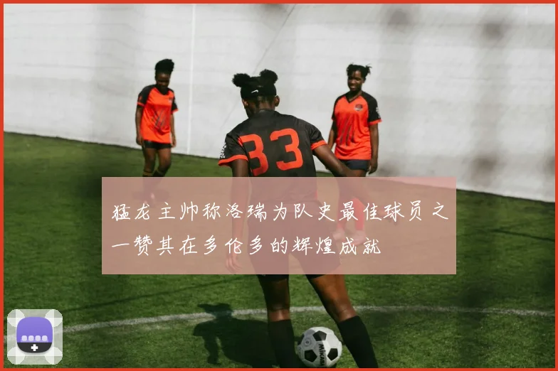 猛龙主帅称洛瑞为队史最佳球员之一赞其在多伦多的辉煌成就