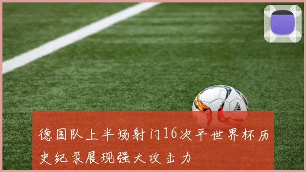 德国队上半场射门16次平世界杯历史纪录展现强大攻击力