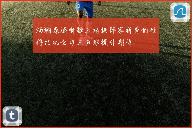 杨瀚森逐渐融入轮换阵容新秀们难得的机会与三分球提升期待