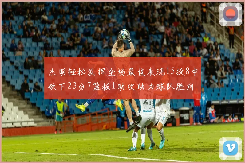 杰明轻松发挥全场最佳表现15投8中砍下23分7篮板1助攻助力球队胜利