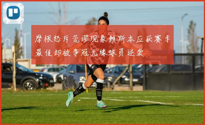 摩根怒斥荒谬现象赖斯本应获赛季最佳却被争冠无缘球员逆袭