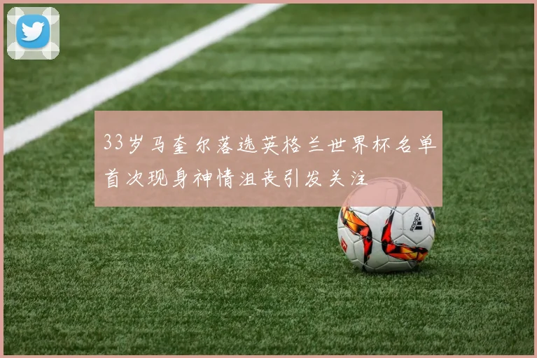 33岁马奎尔落选英格兰世界杯名单首次现身神情沮丧引发关注