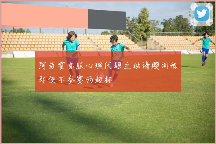 阿劳霍克服心理问题主动请缨训练即使不参赛西超杯