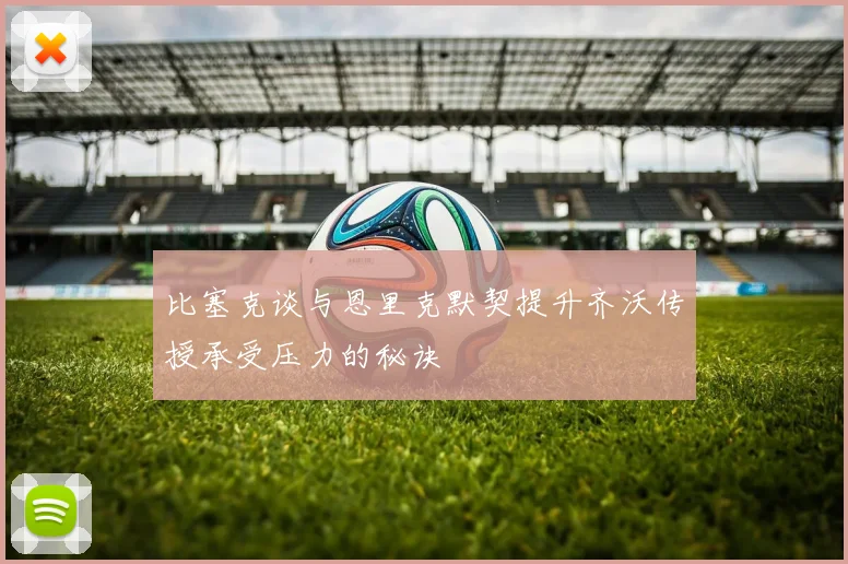 比塞克谈与恩里克默契提升齐沃传授承受压力的秘诀