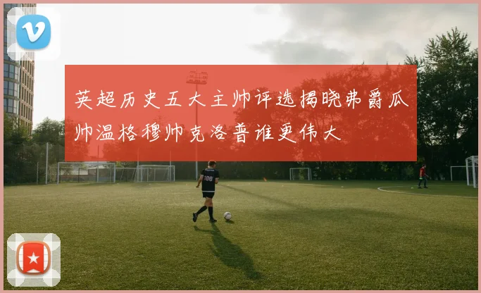 英超历史五大主帅评选揭晓弗爵瓜帅温格穆帅克洛普谁更伟大