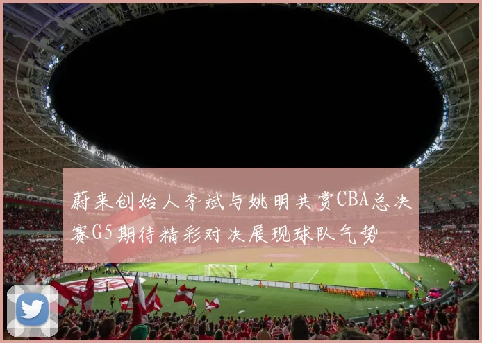蔚来创始人李斌与姚明共赏CBA总决赛G5期待精彩对决展现球队气势
