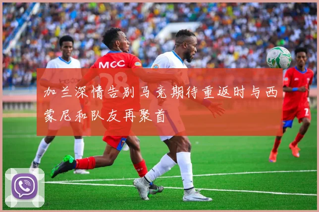 加兰深情告别马竞期待重返时与西蒙尼和队友再聚首