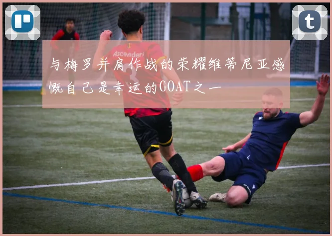 与梅罗并肩作战的荣耀维蒂尼亚感慨自己是幸运的GOAT之一