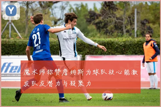 魔术师称赞詹姆斯为球队核心能激发队友潜力与凝聚力