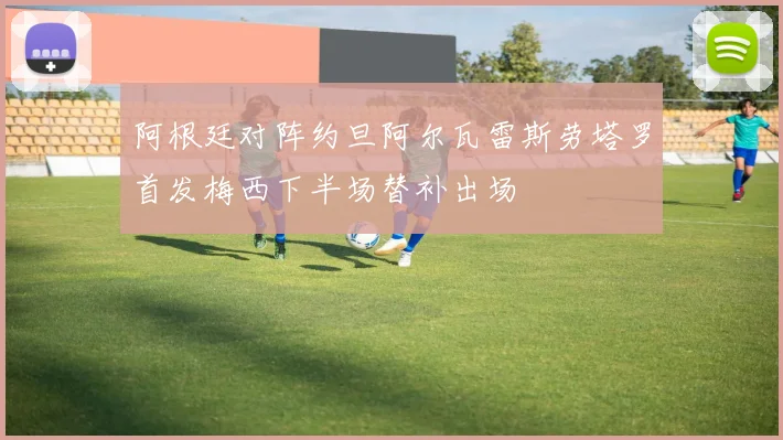 阿根廷对阵约旦阿尔瓦雷斯劳塔罗首发梅西下半场替补出场