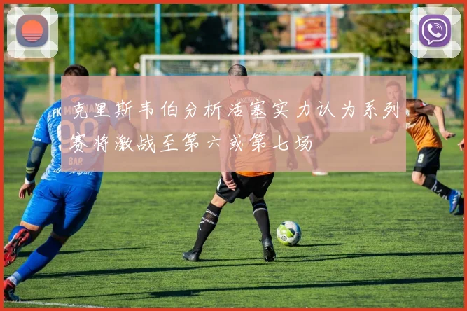 克里斯韦伯分析活塞实力认为系列赛将激战至第六或第七场
