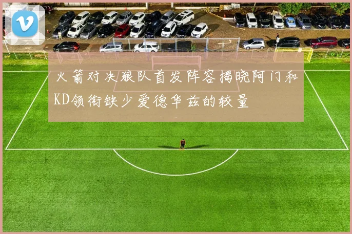 火箭对决狼队首发阵容揭晓阿门和KD领衔缺少爱德华兹的较量