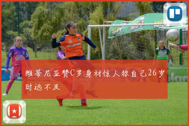 维蒂尼亚赞C罗身材惊人称自己26岁时远不及