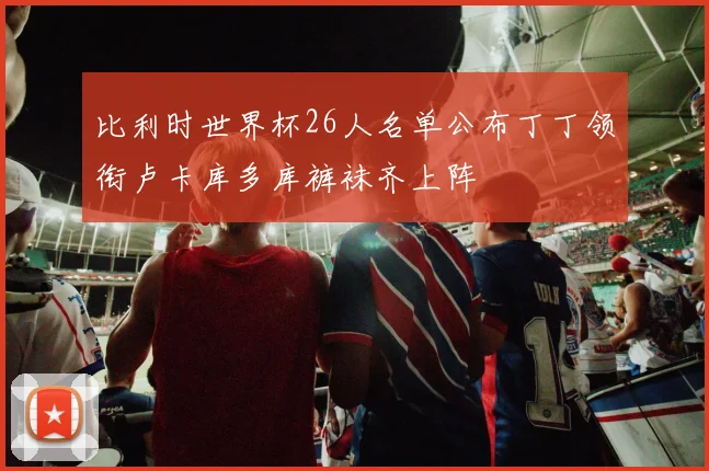 比利时世界杯26人名单公布丁丁领衔卢卡库多库裤袜齐上阵